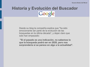 Susana Beato del Moral



Historia y Evolución del Buscador



   Desde su blog la compañía explica que "ha sido
   emocionante ser parte de la evolución de las
   búsquedas en la última década", y dejan claro que
   solo han empezado:
   "Si el pasado es una indicación, no sabemos lo
   que la búsqueda podrá ser en 2020, pero nos
   sorprendería si se parece en algo a la actualidad".
 