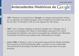 Susana Beato del Moral




●   1997: 'Backrub' se transforma en Google. Le otorgan este peculiar nombre
    por su parecido a la palabra 'googol', que en inglés es el nombre que que se
    da a la cifra '10 elevado a 100' (un uno seguido de 100 ceros).


●   1997: Larry y Sergey registran el dominio 'google.com'. Además, dan a
    conocer su tecnología a la 'Office of Technology Licensing' (OTL) de la
    Universidad de Stanford, que será la encargada de contactar con diferentes
    compañías de Internet que puedan estar interesadas en Google.


●   enero 1998: A Sergey y Larry no les gusta ninguna de las ofertas recibidas,
    bien porque son económicamente bajas, o porque no van a desarrollar
    correctamente la tecnología. Deciden ser ellos los que creen su propia
    empresa.
 
