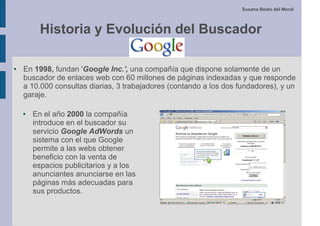 Susana Beato del Moral



          Historia y Evolución del Buscador

●   En 1998, fundan 'Google Inc.', una compañía que dispone solamente de un
    buscador de enlaces web con 60 millones de páginas indexadas y que responde
    a 10.000 consultas diarias, 3 trabajadores (contando a los dos fundadores), y un
    garaje.

    ●   En el año 2000 la compañía
        introduce en el buscador su
        servicio Google AdWords un
        sistema con el que Google
        permite a las webs obtener
        beneficio con la venta de
        espacios publicitarios y a los
        anunciantes anunciarse en las
        páginas más adecuadas para
        sus productos.
 
