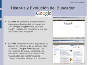Susana Beato del Moral



       Historia y Evolución del Buscador


●   En 2001, la compañía introduce en su
    ecuación de búsquedas las imágenes.
    Con Google Imágenes los usuarios
    pueden realizar una búsqueda y que los
    resultados sean imágenes.




●   En 2002 Google destaca la llegada de su
    servicio de noticias y de su espacio para
    productos. Google News supuso una
    nueva forma de buscar contenidos de
    actualidad, que mostraba las noticias
    relacionadas con los términos de
    búsqueda introducidos por los usuarios
 