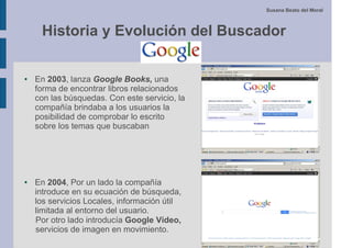 Susana Beato del Moral



     Historia y Evolución del Buscador

●   En 2003, lanza Google Books, una
    forma de encontrar libros relacionados
    con las búsquedas. Con este servicio, la
    compañía brindaba a los usuarios la
    posibilidad de comprobar lo escrito
    sobre los temas que buscaban




●   En 2004, Por un lado la compañía
    introduce en su ecuación de búsqueda,
    los servicios Locales, información útil
    limitada al entorno del usuario.
    Por otro lado introducía Google Vídeo,
    servicios de imagen en movimiento.
 