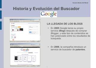 Susana Beato del Moral



Historia y Evolución del Buscador


                LA LLEGADA DE LOS BLOGS
                    ●   En 2005 Google lanza su propio
                        servicio Blogs después de comprar
                        Blogger, y este tipo de contenidos se
                        han potenciado entre los resultados de
                        búsqueda.


                    ●   En 2006, la compañía introduce un
                        servicio de buscador de patentes.




                .
 