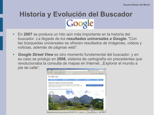 Susana Beato del Moral



    Historia y Evolución del Buscador

●   En 2007 se produce un hito aún más importante en la historia del
    buscador. La llegada de los resultados universales a Google. "Con
    las búsquedas universales se ofrecen resultados de imágenes, vídeos y
    noticias, además de páginas web".
●   Google Street View es otro momento fundamental del buscador, y en
    su caso se produjo en 2008, sistema de cartografía sin precedentes que
    revolucionaba la consulta de mapas en Internet. „Explorar el mundo a
    pie de calle“.
 