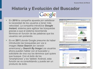 Susana Beato del Moral



      Historia y Evolución del Buscador

●   En 2010 la compañía apuesta por satisfacer
    la necesidad de los usuarios a tener más
    velocidad. La compañía introdUce Google
    Instant, sistema para agilizar las búsquedas
    gracias a que el sistema recomienda
    términos en función de las palabras que los
    usuarios van poniendo.
●   Es en 2011,donde Google presume de haber
    introducido las búsquedas por voz e
    imagen.Voice Search (en versión
    americana) y Search By Image.Los usuarios
    ahora pueden hablar con el buscador y
    solicitarle de viva voz los términos que quiere
    que busque. Con el éxito de los
    'smartphones' y los 'tablets' Android, esta
    función se va consolidando y puede ser un
    producto de éxito.
 