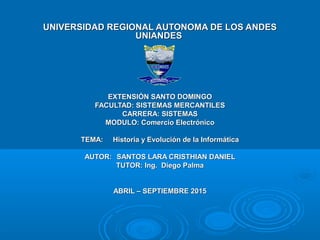 UNIVERSIDAD REGIONAL AUTONOMA DE LOS ANDESUNIVERSIDAD REGIONAL AUTONOMA DE LOS ANDES
UNIANDESUNIANDES
EXTENSIÓN SANTO DOMINGOEXTENSIÓN SANTO DOMINGO
FACULTAD: SISTEMAS MERCANTILESFACULTAD: SISTEMAS MERCANTILES
CARRERA: SISTEMASCARRERA: SISTEMAS
MODULO: Comercio ElectrónicoMODULO: Comercio Electrónico
TEMA:TEMA: Historia y Evolución de la InformáticaHistoria y Evolución de la Informática
AUTOR:AUTOR: SANTOS LARA CRISTHIAN DANIELSANTOS LARA CRISTHIAN DANIEL
TUTOR: Ing. Diego PalmaTUTOR: Ing. Diego Palma
ABRIL – SEPTIEMBRE 2015ABRIL – SEPTIEMBRE 2015
 