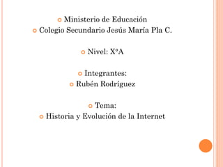 Ministerio de Educación
 Colegio Secundario Jesús María Pla C.
 Nivel: X°A
 Integrantes:
 Rubén Rodríguez
 Tema:
 Historia y Evolución de la Internet
 