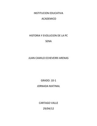 INSTITUCION EDUCATIVA
         ACADEMICO




HISTORIA Y EVOLUCION DE LA PC
            SENA




JUAN CAMILO ECHEVERRI ARENAS




        GRADO: 10-1
      JORNADA MATINAL




       CARTAGO VALLE
          29/04/12
 