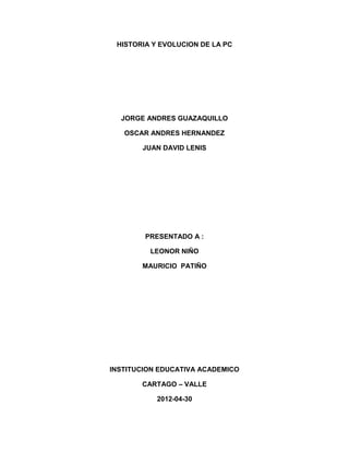 HISTORIA Y EVOLUCION DE LA PC




  JORGE ANDRES GUAZAQUILLO

   OSCAR ANDRES HERNANDEZ

       JUAN DAVID LENIS




        PRESENTADO A :

         LEONOR NIÑO

       MAURICIO PATIÑO




INSTITUCION EDUCATIVA ACADEMICO

       CARTAGO – VALLE

           2012-04-30
 