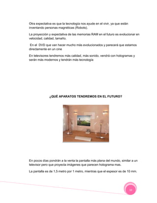 Otra expectativa es que la tecnología nos ayude en el vivir, ya que están
inventando personas magnéticas (Robots).

La proyección y expectativa de las memorias RAM en el futuro es evolucionar en
velocidad, calidad, tamaño.

 En el DVD que van hacer mucho más evolucionados y parecerá que estamos
directamente en un cine

En televisores tendremos más calidad, más sonido, vendrá con hologramas y
serán más modernos y tendrán más tecnología




              ¿QUÉ APARATOS TENDREMOS EN EL FUTURO?




En pocos días pondrán a la venta la pantalla más plana del mundo, similar a un
televisor pero que proyecta imágenes que parecen holograma mas.

La pantalla es de 1,5 metro por 1 metro, mientras que el espesor es de 10 mm.




                                                                            10
 