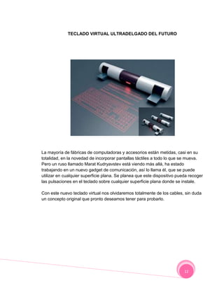 TECLADO VIRTUAL ULTRADELGADO DEL FUTURO




La mayoría de fábricas de computadoras y accesorios están metidas, casi en su
totalidad, en la novedad de incorporar pantallas táctiles a todo lo que se mueva.
Pero un ruso llamado Marat Kudryavstev está viendo más allá, ha estado
trabajando en un nuevo gadget de comunicación, así lo llama él, que se puede
utilizar en cualquier superficie plana. Se planea que este dispositivo pueda recoger
las pulsaciones en el teclado sobre cualquier superficie plana donde se instale.

Con este nuevo teclado virtual nos olvidaremos totalmente de los cables, sin duda
un concepto original que pronto deseamos tener para probarlo.




                                                                          12
 