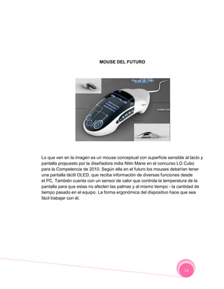 MOUSE DEL FUTURO




Lo que ven en la imagen es un mouse conceptual con superficie sensible al tacto y
pantalla propuesto por la diseñadora india Nitin Mane en el concurso LG Cubo
para la Competencia de 2010. Según ella en el futuro los mouses deberían tener
una pantalla táctil OLED, que reciba información de diversas funciones desde
el PC. También cuenta con un sensor de calor que controla la temperatura de la
pantalla para que estas no afecten las palmas y al mismo tiempo - la cantidad de
tiempo pasado en el equipo. La forma ergonómica del dispositivo hace que sea
fácil trabajar con él.




                                                                       13
 