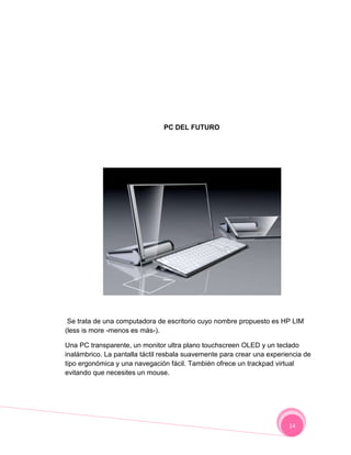 PC DEL FUTURO




 Se trata de una computadora de escritorio cuyo nombre propuesto es HP LIM
(less is more -menos es más-).

Una PC transparente, un monitor ultra plano touchscreen OLED y un teclado
inalámbrico. La pantalla táctil resbala suavemente para crear una experiencia de
tipo ergonómica y una navegación fácil. También ofrece un trackpad virtual
evitando que necesites un mouse.




                                                                        14
 