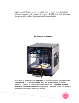 Algo importante: tal parece que va a utilizar telas de bambú como parte de su
fabricación lo cual no sólo va a permitir un ahorro del 65% en el costo del equipo,
sino que también será un sistema con excelente ventilación.




                             Lo nuevo en impresoras




De la mano de la empresa Bits from Bytes ha salido a la venta lo nuevo en cuanto
a impresoras 3D, la denominada BFB 3000, la cual es realmente accesible y
compacta. La misma es toda una maravilla contando con 3 cabezales, lector de
tarjetas SD, un volumen de impresión de 320mm x 300mm x 200mm y un velocidad
máxima de 15 milímetros cúbicos por segundo.




                                                                           15
 
