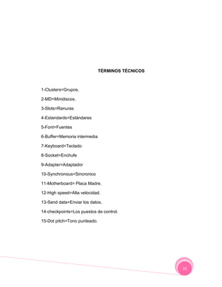 TÉRMINOS TÉCNICOS



1-Clusters=Grupos.

2-MD=Minidiscos.

3-Slots=Ranuras

4-Estandards=Estándares

5-Font=Fuentes

6-Buffer=Memoria intermedia

7-Keyboard=Teclado

8-Socket=Enchufe

9-Adapter=Adaptador

10-Synchronous=Sincronico

11-Motherboard= Placa Madre.

12-High speed=Alta velocidad.

13-Send data=Enviar los datos.

14-checkpoints=Los puestos de control.

15-Dot pitch=Tono punteado.




                                                  16
 