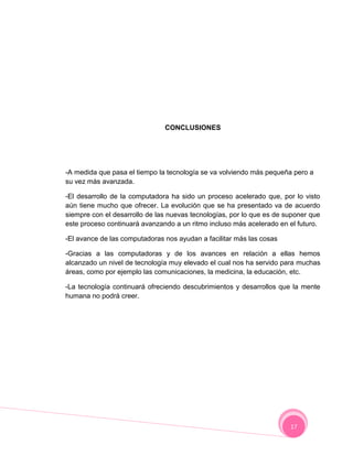 CONCLUSIONES




-A medida que pasa el tiempo la tecnología se va volviendo más pequeña pero a
su vez más avanzada.

-El desarrollo de la computadora ha sido un proceso acelerado que, por lo visto
aún tiene mucho que ofrecer. La evolución que se ha presentado va de acuerdo
siempre con el desarrollo de las nuevas tecnologías, por lo que es de suponer que
este proceso continuará avanzando a un ritmo incluso más acelerado en el futuro.

-El avance de las computadoras nos ayudan a facilitar más las cosas

-Gracias a las computadoras y de los avances en relación a ellas hemos
alcanzado un nivel de tecnología muy elevado el cual nos ha servido para muchas
áreas, como por ejemplo las comunicaciones, la medicina, la educación, etc.

-La tecnología continuará ofreciendo descubrimientos y desarrollos que la mente
humana no podrá creer.




                                                                       17
 