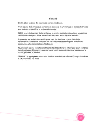 Glosario

Bit: Un bit es un dígito del sistema de numeración binario.

From: es una de la líneas que compones la cabecera de un mensaje de correo electrónico
y su finalidad es identificar el emisor del mensaje.

OLED: es un diodo emisor de luz en la que el emisiva electroluminiscente es una película
de compuestos orgánicos que emite luz en respuesta a una corriente eléctrica.

Ergonómica: es la disciplina científica que trata del diseño de lugares de trabajo,
herramientas y tareas que coinciden con las características fisiológicas, anatómicas,
psicológicas y las capacidades del trabajador.

Touchscreen: es una pantalla sensible al tacto utilizando rayos infrarrojos. Es un periférico
de entrada/salida. El usuario interactúa con el touch screen simplemente presionando la
opción que ve en la pantalla.

Gigabyte: Un gigabyte es una unidad de almacenamiento de información cuyo símbolo es
el GB, equivale a 109 bytes




                                                                                  18
 