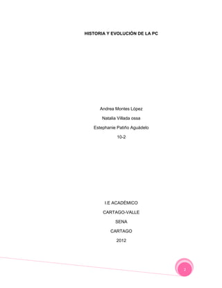HISTORIA Y EVOLUCIÓN DE LA PC




      Andrea Montes López

      Natalia Villada ossa

   Estephanie Patiño Aguádelo

             10-2




        I.E ACADÉMICO

       CARTAGO-VALLE

             SENA

          CARTAGO

             2012




                                2
 