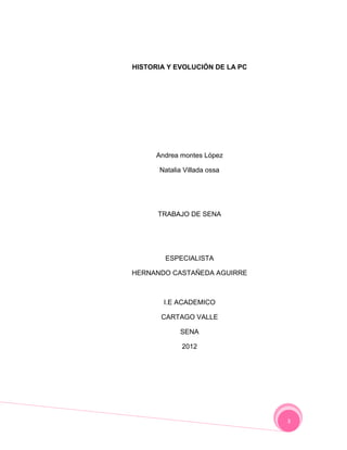 HISTORIA Y EVOLUCIÓN DE LA PC




      Andrea montes López

      Natalia Villada ossa




      TRABAJO DE SENA




        ESPECIALISTA

HERNANDO CASTAÑEDA AGUIRRE



        I.E ACADEMICO

       CARTAGO VALLE

            SENA

             2012




                                3
 