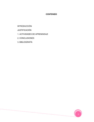 CONTENIDO




INTRODUCCIÓN

JUSTIFICACIÓN

1. ACTIVIDADES DE APRENDIZAJE

2. CONCLUSIONES

3. BIBLIOGRAFÍA




                                      4
 