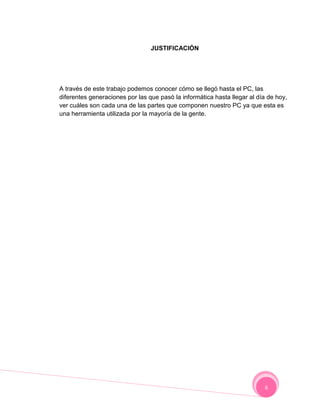 JUSTIFICACIÓN




A través de este trabajo podemos conocer cómo se llegó hasta el PC, las
diferentes generaciones por las que pasó la informática hasta llegar al día de hoy,
ver cuáles son cada una de las partes que componen nuestro PC ya que esta es
una herramienta utilizada por la mayoría de la gente.




                                                                          6
 
