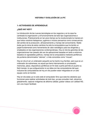 HISTORIA Y EVOLUCIÓN DE LA PC



1- ACTIVIDADES DE APRENDIZAJE

¿QUÉ HAY HOY?

La introducción de las nuevas tecnologías en los negocios y en la casa ha
cambiado la organización y el funcionamiento de todo tipo organizaciones e
instituciones. Prácticamente en tan poco tiempo se ha revolucionado la manera en
que todos nosotros trabajamos, jugamos o incluso pensamos como consecuencia
del cambio de la producción, almacenamiento y manejo del conocimiento. Nadie
duda que la reina de estos cambios ha sido la computadora que ha tenido un
papel fundamental como herramienta de valor estratégico para los dirigentes y
empleados en las organizaciones contemporáneas. Hoy en día los gerentes de las
organizaciones han pasado del uso de aplicaciones basadas en texto a entornos
basados en agradables gráficos, manejo de la computadora mediante periféricos
de punteros denominados “ratones”, o más conocidos como “mouse”.

Hoy en día el ver un ordenador pequeño se ha hecho muy familiar, pero que es un
ordenador de sobremesa; es aquel que tiene internamente un procesador,
memorias, placa, dispositivos periféricos en fin todo cuanto permite al usuario su
fácil manejo, lo que antiguamente no se daba con las computadoras del ayer,
inclusive las computadoras de hoy en día pueden estar integradas en un solo
equipo como el monitor.

Hoy en día estas ya no solo está el computador Sino que esta los celulares que
funcionan para realizar actividades de todo tipo, ya sea consultar mail, ubicarnos
globalmente, capturar imágenes de altísima calidad, grabar videos con calidad HD,
con una mayor facilidad.




                                                                         7
 