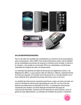 EN LOS MICROPROCESADORES

Hoy en día sólo han quedado dos combatientes en el terreno de los procesadores
para computadoras, Intel y AMD. Entre ambos fabricantes cubren casi la totalidad
de las necesidades de proceso de cómputo en ámbitos como el hogar, la oficina y
la industria, y han puesto en el mercado CPUs con velocidades y rendimientos
imposibles de imaginar tan sólo una década atrás.

La Velocidad Actualmente se habla de frecuencias de Gigaherzios (GHz), o de
Megaherzios (MHz). Lo que supone miles de millones o millones, respectivamente,
de ciclos por segundo. El indicador de la frecuencia de un microprocesador es un
buen referente de la velocidad de proceso del mismo, pero no el único.

La cantidad de instrucciones necesarias para llevar a cabo una tarea concreta, así
como la cantidad de instrucciones ejecutadas por ciclo ICP, son los otros dos
factores que determinan la velocidad de la CPU. La cantidad de instrucciones
necesarias para realizar una tarea depende directamente del juego de
instrucciones disponible, mientras que ICP depende de varios factores, como el
grado de supe segmentación y la cantidad de unidades de proceso o "pipelines"



                                                                         8
 