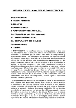 HISTORIA Y EVOLUCION DE LAS COMPUTADORAS
1.- INTRODUCCION
2.- RECEÑA HISTORICA
3.-CONCEPTO
4.- MARCO TEORICO
5.-PLANTEAMIENTO DEL PROBLEMA
6.- EVOLUCION DE LAS COMPUTADORAS
6.1.- PRIMERA COMPUTADORA
6.2.- COMPUTADORA DEL SIGLO XXI
7.- CONCLUSIONES
8.- ANEXOS
1.- INTRODUCCION.- La enseñanza asistida por computadoras se torna cada
vez más atractiva. Esto se demuestra a través de la ascendente cantidad de
estudiantes y profesores que la utilizan. Las redes de computadoras y
especialmente Internet, han dado lugar al surgimiento de espacios virtuales
propicios para el intercambio, el debate y la discusión entre personas de diversas
latitudes del planeta. Por otra parte, el mejoramiento experimentado por los
software educativos, a partir de la incorporación de las técnicas de la inteligencia
artificial y la búsqueda incesante por parte de los creadores de mejoras en la
adaptabilidad al estudiante, hacen de la computadora un importante medio de
enseñanza, que a diferencia del resto permite una comunicación bidireccional
con los profesores y estudiantes. En este trabajo nos referimos a los diferentes
medios de enseñanza, unos se utilizan todavía, otros no, algunos creados por el
hombre, otros tomados de la naturaleza, en fin, describimos como han
evolucionado hasta llegar a la computadora, siempre sujetos a importantes
adelantos científicos y técnicos.
La computadora Como resultado de varios siglos de trabajo, la madurez técnica
de la ingeniería y las necesidades sociales, en la década de los años 40 surge
la computadora: una máquina capaz de utilizar y controlar a gran velocidad
cálculos y procesos complicados que requieren una toma rápida de decisiones
mediante la aplicación sistémica de criterios establecidos [5]. Los términos
computación e informática son equivalentes. La palabra computación procede
del inglés y se refiere a la realización de cálculos. Por su parte la palabra
informática es de origen francés y designa la actividad de procesamiento de
información. Al margen de su origen etimológico, estos términos resultan
equiparables. No obstante la tarea esencial de las computadoras no es el cálculo,
 
