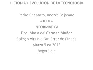 HISTORIA Y EVOLUCION DE LA TECNOLOGIA
Pedro Chaparro, Andrés Bejarano
«1001»
INFORMATICA
Doc. María del Carmen Muñoz
Colegio Virginia Gutiérrez de Pineda
Marzo 9 de 2015
Bogotá d.c
 
