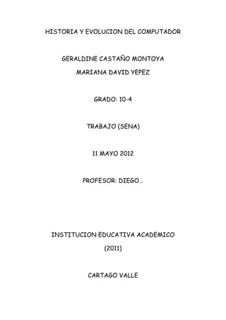 HISTORIA Y EVOLUCION DEL COMPUTADOR



    GERALDINE CASTAÑO MONTOYA

        MARIANA DAVID YEPEZ



            GRADO: 10-4



          TRABAJO (SENA)



            11 MAYO 2012



         PROFESOR: DIEGO…




 INSTITUCION EDUCATIVA ACADEMICO

               (2011)



           CARTAGO VALLE
 