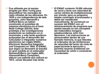  Fue utilizado por el equipo
dirigido por Alan Turing para
descodificar los mensajes de
radio cifrados de los alemanes. En
1939 y con independencia de este
proyecto, John Atanasoff y
Clifford Berry ya habían
construido un prototipo de
máquina electrónica en el Iowa
State College (EEUU). Este
prototipo y las investigaciones
posteriores se realizaron en el
anonimato, y más tarde quedaron
eclipsadas por el desarrollo del
Calculador e integrador numérico
electrónico (en inglés ENIAC,
Electronic Numerical Integrator
and Computer) en 1945. El ENIAC,
que según se demostró se basaba
en gran medida en el ordenador
Atanasoff-Berry (en inglés ABC,
Atanasoff-Berry Computer),
obtuvo una patente que caducó en
1973, varias décadas más tarde.
 El ENIAC contenía 18.000 válvulas
de vacío y tenía una velocidad de
varios cientos de multiplicaciones
por minuto, pero su programa
estaba conectado al procesador y
debía ser modificado
manualmente. Se construyó un
sucesor del ENIAC con un
almacenamiento de programa que
estaba basado en los conceptos
del matemático húngaro-
estadounidense John Von
Neumann. Las instrucciones se
almacenaban dentro de una
llamada memoria, lo que liberaba
al ordenador de las limitaciones
de velocidad del lector de cinta de
papel durante la ejecución y
permitía resolver problemas sin
necesidad de volver a conectarse
al ordenador.
 