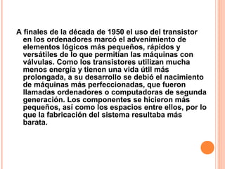 A finales de la década de 1950 el uso del transistor
en los ordenadores marcó el advenimiento de
elementos lógicos más pequeños, rápidos y
versátiles de lo que permitían las máquinas con
válvulas. Como los transistores utilizan mucha
menos energía y tienen una vida útil más
prolongada, a su desarrollo se debió el nacimiento
de máquinas más perfeccionadas, que fueron
llamadas ordenadores o computadoras de segunda
generación. Los componentes se hicieron más
pequeños, así como los espacios entre ellos, por lo
que la fabricación del sistema resultaba más
barata.
 