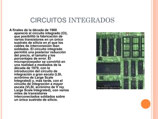 CIRCUITOS INTEGRADOS
A finales de la década de 1960
apareció el circuito integrado (CI),
que posibilitó la fabricación de
varios transistores en un único
sustrato de silicio en el que los
cables de interconexión iban
soldados. El circuito integrado
permitió una posterior reducción
del precio, el tamaño y los
porcentajes de error. El
microprocesador se convirtió en
una realidad a mediados de la
década de 1970, con la
introducción del circuito de
integración a gran escala (LSI,
acrónimo de Large Scale
Integrated) y, más tarde, con el
circuito de integración a mayor
escala (VLSI, acrónimo de V rey
Large Scale Integrated), con varios
miles de transistores
interconectados soldados sobre
un único sustrato de silicio.
 