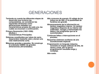 GENERACIONES
Teniendo en cuenta las diferentes etapas de
desarrollo que tuvieron las
computadoras, se consideran las
siguientes divisiones como
generaciones aisladas con
características propias de cada una, las
cuáles se enuncian a continuación.
Primera Generación (1951-1958)
(Bulbos )
Características Principales:
Sistemas constituidos por tubos de vacío,
desprendían bastante calor y tenían una
vida relativamente corta.
Máquinas grandes y pesadas. Se construye
el ordenador ENIAC de grandes
dimensiones (30 toneladas).
Alto consumo de energía. El voltaje de los
tubos era de 300 v y la posibilidad de
fundirse era grande.
Almacenamiento de la información en
tambor magnético interior. Un tambor
magnético disponía de su interior del
ordenador, recogía y memorizaba los
datos y los programas que se le
suministraban.
Continuas fallas o interrupciones en el
proceso.
Requerían sistemas auxiliares de aire
acondicionado especial.
Programación en lenguaje máquina,
consistía en largas cadenas de bits, de
ceros y unos, por lo que la
programación resultaba larga y
compleja.
Alto costo.
 