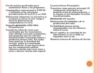 Uso de tarjetas perforadas para
suministrar datos y los programas.
Computadora representativa UNIVAC
y utilizada en las elecciones
presidenciales de los E.U.A. en 1952.
Fabricación industrial. La iniciativa se
aventuro a entrar en este campo e
inició la fabricación de
computadoras en serie.
Segunda generación (1959-1964)
(Transistores)
Cuando los tubos de vacío eran
sustituidos por los transistores,
estas últimas eran más económicas,
más pequeñas que las válvulas
miniaturizadas consumían menos y
producían menos calor. Por todos
estos motivos, la densidad del
circuito  podía ser aumentada
sensiblemente, lo que quería decir
que los componentes podían
colocarse mucho más cerca unos a
otros y ahorrar mucho más espacio
Características Principales:
Transistor como potente principal. El
componente principal es un
pequeño trozo de semiconductor, y
se expone en los llamados circuitos
transistorizados.
Disminución del tamaño.
Disminución del consumo y de la
producción del calor.
Su fiabilidad alcanza metas
inimaginables con los efímeros
tubos al vacío.
Mayor rapidez, la velocidad de las
operaciones ya no se mide en
segundos sino en ms.
Memoria interna de núcleos de ferrita.
 