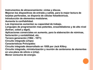 Instrumentos de almacenamiento: cintas y discos.
Mejoran los dispositivos de entrada y salida, para la mejor lectura de
tarjetas perforadas, se disponía de células fotoeléctricas.
Introducción de elementos modulares.
Aumenta la confiabilidad.
Las impresoras aumentan su capacidad de trabajo.
Lenguajes de programación mas potentes, ensambladores y de alto nivel
(fortran, cobol y algol).
Aplicaciones comerciales en aumento, para la elaboración de nóminas,
facturación y contabilidad, etc.
Tercera generación (1964 - 1971)
Circuito integrado (chips)
Características Principales:
Circuito integrado desarrollado en 1958 por Jack Kilbry.
Circuito integrado, miniaturización y reunión de centenares de elementos
en una placa de silicio o (chip).
Menor consumo de energía.
 