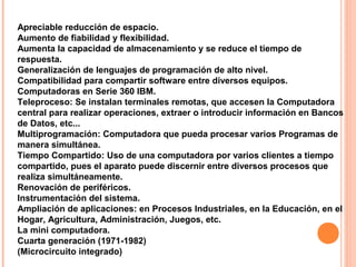Apreciable reducción de espacio.
Aumento de fiabilidad y flexibilidad.
Aumenta la capacidad de almacenamiento y se reduce el tiempo de
respuesta.
Generalización de lenguajes de programación de alto nivel.
Compatibilidad para compartir software entre diversos equipos.
Computadoras en Serie 360 IBM.
Teleproceso: Se instalan terminales remotas, que accesen la Computadora
central para realizar operaciones, extraer o introducir información en Bancos
de Datos, etc...
Multiprogramación: Computadora que pueda procesar varios Programas de
manera simultánea.
Tiempo Compartido: Uso de una computadora por varios clientes a tiempo
compartido, pues el aparato puede discernir entre diversos procesos que
realiza simultáneamente.
Renovación de periféricos.
Instrumentación del sistema.
Ampliación de aplicaciones: en Procesos Industriales, en la Educación, en el
Hogar, Agricultura, Administración, Juegos, etc.
La mini computadora.
Cuarta generación (1971-1982)
(Microcircuito integrado)
 