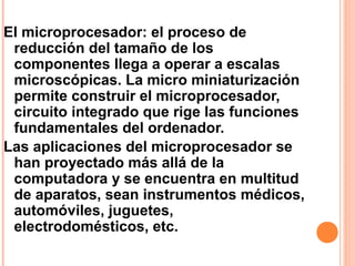 El microprocesador: el proceso de
reducción del tamaño de los
componentes llega a operar a escalas
microscópicas. La micro miniaturización
permite construir el microprocesador,
circuito integrado que rige las funciones
fundamentales del ordenador.
Las aplicaciones del microprocesador se
han proyectado más allá de la
computadora y se encuentra en multitud
de aparatos, sean instrumentos médicos,
automóviles, juguetes,
electrodomésticos, etc.
 