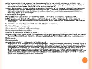 Memorias Electrónicas: Se desechan las memorias internas de los núcleos magnéticos de ferrita y se
introducen memorias electrónicas, que resultan más rápidas. Al principio presentan el inconveniente de
su mayor costo, pero este disminuye con la fabricación en serie.
Sistema de tratamiento de base de datos: el aumento cuantitativo de las bases de datos lleva a crear formas
de gestión que faciliten las tareas de consulta y edición. Lo sistemas de tratamiento de base de datos
consisten en un conjunto de elementos de hardware y software interrelacionados que permite un uso
sencillo y rápido de la información
Características Principales
Microprocesador: Desarrollado por Intel Corporation a solicitud de una empresa Japonesa (1971).
El Microprocesador: Circuito Integrado que reúne en la placa de Silicio las principales funciones de la
Computadora y que va montado en una estructura que facilita las múltiples conexiones con los restantes
elementos.
Se minimizan los circuitos, aumenta la capacidad de almacenamiento.
Reducen el tiempo de respuesta.
Gran expansión del uso de las Computadoras.
Memorias electrónicas más rápidas.
Sistemas de tratamiento de bases de datos.
Generalización de las aplicaciones: innumerables y afectan prácticamente a todos los campos de la actividad
humana: Medicina, Hogar, Comercio, Educación, Agricultura, Administración, Diseño, Ingeniería, etc...
Multiproceso.
Microcomputador
Generación Posterior y La Inteligencia Artificial (1982- )
El propósito de la Inteligencia Artificial es equipar a las Computadoras con "Inteligencia Humana" y con la
capacidad de razonar para encontrar soluciones. Otro factor fundamental del diseño, la capacidad de la
Computadora para reconocer patrones y secuencias de procesamiento que haya encontrado previamente,
(programación Heurística) que permita a la Computadora recordar resultados previos e incluirlos en el
procesamiento, en esencia, la Computadora aprenderá a partir de sus propias experiencias usará sus
Datos originales para obtener la respuesta por medio del razonamiento y conservará esos resultados para
posteriores tareas de procesamiento y toma de decisiones. El conocimiento recién adquirido le servirá
como base para la próxima serie de soluciones.
 