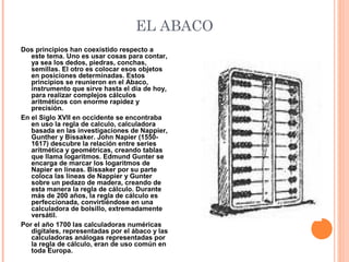 EL ABACO
Dos principios han coexistido respecto a
este tema. Uno es usar cosas para contar,
ya sea los dedos, piedras, conchas,
semillas. El otro es colocar esos objetos
en posiciones determinadas. Estos
principios se reunieron en el Abaco,
instrumento que sirve hasta el día de hoy,
para realizar complejos cálculos
aritméticos con enorme rapidez y
precisión.
En el Siglo XVII en occidente se encontraba
en uso la regla de calculo, calculadora
basada en las investigaciones de Nappier,
Gunther y Bissaker. John Napier (1550-
1617) descubre la relación entre series
aritmética y geométricas, creando tablas
que llama logaritmos. Edmund Gunter se
encarga de marcar los logaritmos de
Napier en líneas. Bissaker por su parte
coloca las líneas de Nappier y Gunter
sobre un pedazo de madera, creando de
esta manera la regla de cálculo. Durante
más de 200 años, la regla de cálculo es
perfeccionada, convirtiéndose en una
calculadora de bolsillo, extremadamente
versátil.
Por el año 1700 las calculadoras numéricas
digitales, representadas por el ábaco y las
calculadoras análogas representadas por
la regla de cálculo, eran de uso común en
toda Europa.
 