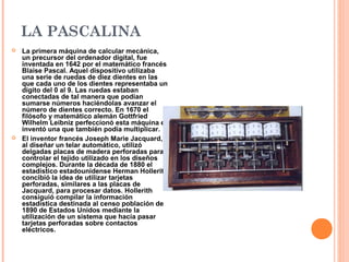 LA PASCALINA
 La primera máquina de calcular mecánica,
un precursor del ordenador digital, fue
inventada en 1642 por el matemático francés
Blaise Pascal. Aquel dispositivo utilizaba
una serie de ruedas de diez dientes en las
que cada uno de los dientes representaba un
dígito del 0 al 9. Las ruedas estaban
conectadas de tal manera que podían
sumarse números haciéndolas avanzar el
número de dientes correcto. En 1670 el
filósofo y matemático alemán Gottfried
Wilhelm Leibniz perfeccionó esta máquina e
inventó una que también podía multiplicar.
 El inventor francés Joseph Marie Jacquard,
al diseñar un telar automático, utilizó
delgadas placas de madera perforadas para
controlar el tejido utilizado en los diseños
complejos. Durante la década de 1880 el
estadístico estadounidense Herman Hollerith
concibió la idea de utilizar tarjetas
perforadas, similares a las placas de
Jacquard, para procesar datos. Hollerith
consiguió compilar la información
estadística destinada al censo población de
1890 de Estados Unidos mediante la
utilización de un sistema que hacía pasar
tarjetas perforadas sobre contactos
eléctricos.
 