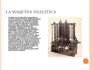 LA MAQUINA ANALITICA
 También en el siglo XIX el matemático e
inventor británico Charles Babbage elaboró
los principios de la computadora digital
moderna. Inventó una serie de maquinas,
como la máquina diferencial, diseñadas
para solucionar problemas matemáticos
complejos. Muchos historiadores
consideran a Babbage y a su socia, la
matemática británica Augusta Ada Byron
(1815-1852), hija del poeta ingles Lord
Byron, como a los verdaderos inventores
de la computadora digital moderna. La
tecnología de aquella época no era capaz
de trasladar a la práctica sus acertados
conceptos; pero una de sus invenciones, la
máquina analítica, ya tenía muchas de las
características de un ordenador moderno.
Incluía una corriente, o flujo de entrada en
forma de paquete de tarjetas perforadas,
una memoria para guardar los datos, un
procesador para las operaciones
matemáticas y una impresora para hacer
permanente el registro.
 