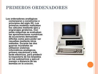 PRIMEROS ORDENADORES
Los ordenadores analógicos
comenzaron a construirse a
principios del siglo XX. Los
primeros modelos realizaban
los cálculos mediante ejes y
engranajes giratorios. Con
estas máquinas se evaluaban
las aproximaciones numéricas
de ecuaciones demasiado
difíciles como para poder ser
resueltas mediante otros
métodos. Durante las dos
guerras mundiales se
utilizaron sistemas
informáticos analógicos,
primero mecánicos y más
tarde eléctricos, para predecir
la trayectoria de los torpedos
en los submarinos y para el
manejo a distancia de las
bombas en la aviación.
 