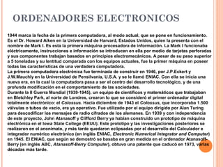 ORDENADORES ELECTRONICOS
1944 marca la fecha de la primera computadora, al modo actual, que se pone en funcionamiento.
Es el Dr. Howard Aiken en la Universidad de Harvard, Estados Unidos, quien la presenta con el
nombre de Mark I. Es esta la primera máquina procesadora de información. La Mark I funcionaba
eléctricamente, instrucciones e información se introducen en ella por medio de tarjetas perforadas
y sus componentes trabajan basados en principios electromecánicos. A pesar de su peso superior
a 5 toneladas y su lentitud comparada con los equipos actuales, fue la primer máquina en poseer
todas las características de una verdadera computadora.
La primera computadora electrónica fue terminada de construir en 1946, por J.P.Eckert y
J.W.Mauchly en la Universidad de Pensilvania, U.S.A. y se le llamó ENIAC. Con ella se inicia una
nueva era, en la cual la computadora pasa a ser el centro del desarrollo tecnológico, y de una
profunda modificación en el comportamiento de las sociedades.
Durante la II Guerra Mundial (1939-1945), un equipo de científicos y matemáticos que trabajaban
en Bletchley Park, al norte de Londres, crearon lo que se consideró el primer ordenador digital
totalmente electrónico: el Colossus. Hacia diciembre de 1943 el Colossus, que incorporaba 1.500
válvulas o tubos de vacío, era ya operativo. Fue utilizado por el equipo dirigido por Alan Turing
para descodificar los mensajes de radio cifrados de los alemanes. En 1939 y con independencia
de este proyecto, John Atanasoff y Clifford Berry ya habían construido un prototipo de máquina
electrónica en el Iowa State College (EEUU). Este prototipo y las investigaciones posteriores se
realizaron en el anonimato, y más tarde quedaron eclipsadas por el desarrollo del Calculador e
integrador numérico electrónico (en inglés ENIAC, Electronic Numerical Integrator and Computer)
en 1945. El ENIAC, que según se demostró se basaba en gran medida en el ordenador Atanasoff-
Berry (en inglés ABC, Atanasoff-Berry Computer), obtuvo una patente que caducó en 1973, varias
décadas más tarde.
 