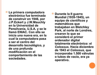  La primera computadora
electrónica fue terminada
de construir en 1946, por
J.P.Eckert y J.W.Mauchly
en la Universidad de
Pensilvania, U.S.A. y se le
llamó ENIAC. Con ella se
inicia una nueva era, en la
cual la computadora pasa
a ser el centro del
desarrollo tecnológico, y
de una profunda
modificación en el
comportamiento de las
sociedades.
 Durante la II guerra
Mundial (1939-1945), un
equipo de científicos y
matemáticos que
trabajaban en Bletchley
Park, al norte de Londres,
crearon lo que se
consideró el primer
ordenador digital
totalmente electrónico: el
Colossus. Hacia diciembre
de 1943 el Colossus, que
incorporaba 1.500 válvulas
o tubos de vacío, era ya
operativo.
 
