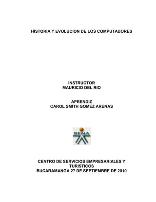 HISTORIA Y EVOLUCION DE LOS COMPUTADORES<br />INSTRUCTOR<br />MAURICIO DEL RIO<br />APRENDIZ<br />CAROL SMITH GOMEZ ARENAS<br />CENTRO DE SERVICIOS EMPRESARIALES Y TURISTICOS<br />BUCARAMANGA 27 DE SEPTIEMBRE DE 2010<br />TABLA DE CONTENIDO<br />Introduccionpag 3<br />Las primeras maquinaspag 4, 5 ,6, 7.<br />Cuadro de características y tipos de computadorespag 8.<br />Cuadro comparativo de las 5 generacionespag 9,10<br />Conclusionespag 11<br /> <br />Glosariopag 12<br />Bibliografíapag 13<br />INTRODUCCION<br />Se podrá observar las evolución de las maquinas atravez de los tiempos y los avances hacia procesos de investigación y soluciones de operaciones matemáticas, cálculos precisos, rápidos.<br />HISTORIA Y  EVOLUCION DE LOS COMPUTADORES<br />Las primeras máquinas<br />En el siglo XVII el famoso matemático escocés John Napier, distinguido por la invención de los logaritmos, desarrolló un ingenioso dispositivo mecánico que utilizando unos palitos con números impresos permitía realizar operaciones de multiplicación y división.<br />right0En 1642, el matemático francés Blaise Pascal construyó la primera calculadora mecánica. Utilizando una serie de piñones, la calculadora de Pascal sumaba y restaba.<br />A finales del siglo XVII el alemán Gottfried Von Leibnitz perfeccionó la máquina de Pascal al construir una calculadora que mecánicamente multiplicaba, dividía y sacaba raíz cuadrada. Propuso desde aquella época una máquina calculadora que utilizara el sistema binario.<br />A mediados del siglo XIX, el profesor inglés Charles Babbage diseñó su quot;
Máquina Analíticaquot;
 e inclusive construyó un pequeño modelo de ella. La tragedia histórica radica en que no pudo elaborar la máquina porque la construcción de las piezas era de precisión muy exigente para la tecnología de la época. Babbage se adelantó casi un siglo a los acontecimientos. Su Máquina Analítica debía tener una entrada de datos por medio de tarjetas perforadas, un almacén para conservar los datos, una unidad aritmética y la unidad de salida.<br />Desde la muerte de Babbage, en 1871, fue muy lento el progreso. Se desarrollaron las calculadoras mecánicas y las tarjetas perforadas por Joseph Marie Jacquard para utilizar en los telares, posteriormente Hollerith las utilizó para la quot;
máquina censadoraquot;
, pero fue en 1944 cuando se dio un paso firme hacia el computador de hoy.<br />La Era Electrónica<br />En la Universidad de Harvard, en 1944, un equipo dirigido por el profesor Howard Aiken y patrocinado por la IBM construyó la Mark I, primera calculadora automática. En lugar de usar piñones mecánicos, Mark I era un computador electromecánico: utilizaba relevadores electromagnéticos y contadores mecánicos.<br />left0Sólo dos años más tarde, en 1946, se construyó en la Escuela Moore, dirigida por Mauchly y financiada por el Ejército de los Estados Unidos, la ENIAC (Electronic Numerical Integrator and Calculator), la cual podía ejecutar multiplicaciones en 3 milésimas de segundo (Mark I tardaba 3 segundos). Sin embargo, las instrucciones de ENIAC debían ser dadas por medio de una combinación de contactos externos, ya que no tenía cómo almacenarlas internamente.<br />A mediados de los años 40 el matemático de Princeton John Von Neumann diseñó las bases para un programa almacenable por medio de codificaciones electrónicas. Esta capacidad de almacenar instrucciones es un factor definitivo que separa la calculadora del computador. Además propuso la aritmética binaria codificada, lo que significaba sencillez en el diseño de los circuitos para realizar este trabajo. Simultáneamente se construyeron dos computadores: el EDVAC (Electronic Discrete Variable Automatic Computer) y en 1949 en la Universidad de Cambridge el EDSAC (Electronic Delay Storage Automatic Computer), que fue realmente la primera computadora electrónica con programa almacenado.<br />En 1951 John W. Mauchly y J. Presper Eckert Jr. construyen el UNIVAC I, el primer computador para el tratamiento de información comercial y contable. UNIVAC (Universal Automatic Computer) reemplazó el objetivo de sus antecesoras que era científico y militar, abriendo paso a la comercialización de los computadores; aquí se inician las generaciones de computadores.<br />Las Generaciones de los Computadores<br />A partir de ese momento, la evolución de los computadores ha sido realmente sorprendente. El objetivo inicial fue el de construir equipos más rápidos, más 375412018415exactos, más pequeños y más económicos. Este desarrollo se ha clasificado por quot;
generaciones de computadoresquot;
, así:<br />Primera generación de computadores 1950 - 1958<br />En esta generación nace la industria de los computadores. El trabajo del ENIAC, del EDVAC, del EDSAC y demás computadores desarrollados en la década de los 40 había sido básicamente experimental. Se habían utilizado con fines científicos pero era evidente que su uso podía desarrollarse en muchas áreas.<br />La primera generación es la de los tubos al vacío. Eran máquinas muy grandes y pesadas con muchas limitaciones. El tubo al vacío es un elemento que presenta gran consumo de energía, poca duración y disipación de mucho calor. Era necesario resolver estos problemas.<br />UNIVAC I fue adquirido por el Census Bureau de los Estados Unidos para realizar el censo de 1951. IBM perdió este contrato porque sus máquinas de tarjetas perforadas fueron desplazadas por el computador. Fue desde ese momento que la IBM empezó a ser una fuerza activa en la industria de los computadores.<br />En 1953 IBM lanzó su computador IBM 650, una máquina mediana para aplicaciones comerciales. Inicialmente pensó fabricar 50, pero el éxito de la máquina los llevó a vender más de mil unidades.<br />Segunda generación 1959 - 1964<br />En 1947 tres científicos: W. Shockley, J. Bardeen y H.W. Brattain, trabajando en los laboratorios Bell, recibieron el premio Nobel por inventar el transistor. Este invento nos lleva a la segunda generación de computadores. El transistor es -32385233680mucho más pequeño que el tubo al vacío, consume menos energía y genera poco calor.<br />La utilización del transistor en la industria de la computación conduce a grandes cambios y una notable reducción de tamaño y peso.<br />En esta generación aumenta la capacidad de memoria, se agilizan los medios de entrada y salida, aumentan la velocidad y programación de alto nivel como el Cobol y el Fortran.<br />Entre los principales fabricantes se encontraban IBM, Sperry - Rand, Burroughs, General Electric, Control Data y Honeywell. Se estima que en esta generación el número de computadores en los Estados Unidos pasó de 2.500 a 18.000.<br />Tercera generación 1965 - 1971<br />El cambio de generación se presenta con la fabricación de un nuevo componente electrónico: el circuito integrado. Incorporado inicialmente por IBM, que lo bautizó SLT (Solid Logic Technology). Esta tecnología permitía almacenar los componentes electrónicos que hacen un circuito en pequeñas pastillas, que contienen gran cantidad de transistores y otros componentes discretos.<br />right0Abril 7 de 1964 es una de las fechas importantes en la historia de la computación. IBM presentó el sistema IBM System/360, el cual consistía en una familia de 6 computadores, compatibles entre sí, con 40 diferentes unidades periféricas de entrada, salida y almacenaje. Este sistema fue el primero de la tercera generación de computadores. Su tecnología de circuitos integrados era mucho más confiable que la anterior, mejoró además la velocidad de procesamiento y permitió la fabricación masiva de estos componentes a bajos costos.<br />Otro factor de importancia que surge en esta tercera generación es el sistema de procesamiento multiusuario. En 1964 el doctor John Kemeny, profesor de matemáticas del Darmouth College, desarrolló un software para procesamiento multiusuario. El sistema Time Sharing (tiempo compartido) convirtió el procesamiento de datos en una actividad interactiva. El doctor Kemeny también desarrolló un lenguaje de tercera generación llamado BASIC.<br />Como consecuencia de estos desarrollos nace la industria del software y surgen los minicomputadores y los terminales remotos, aparecen las memorias electrónicas basadas en semiconductores con mayor capacidad de almacenamiento.<br />Cuarta generación 1972 - <br />Después de los cambios tan específicos y marcados de las generaciones anteriores, los desarrollos tecnológicos posteriores, a pesar de haber sido muy significativos, no son tan claramente identificables.<br />En la década del 70 empieza a utilizarse la técnica LSI (Large Scale Integration) Integración a Gran Escala. Si en 1965 en un quot;
chipquot;
 cuadrado de aproximadamente left1612900.5 centímetros de lado podía almacenarse hasta 1.000 elementos de un circuito, en 1970 con la técnica LSI podía almacenarse 150.000.<br />Algunos investigadores opinan que esta generación se inicia con la introducción del sistema IBM System/370 basado en LSI.<br />Otros dicen que la microtecnología es en realidad el factor determinante de esta cuarta generación. En 1971 se logra implementar en un chip todos los componentes de la Unidad Central de Procesamiento fabricándose así un microprocesador, el cual a vez dio origen a los microcomputadores.<br />Algunas características de esta generación de microelectrónica y microcomputadores son también: incremento notable en la velocidad de procesamiento y en las memorias; reducción de tamaño, diseño modular y compatibilidad entre diferentes marcas; amplio desarrollo del uso del minicomputador; fabricación de software especializado para muchas áreas y desarrollo masivo del microcomputador y los computadores domésticos<br />CUADRO CARACTERÍSTICAS DE LOS TIPOS DE COMPUTADORES.<br /> <br />TIPO DE COMPUTADORACARACTERÍSTICA   Supercomputadoras (quot;
paralelasquot;
)Diseñadas para aplicaciones científicas, procesos complejos.  Son los sistemas más grandes, rápidos y costosos del mundo de las computadoras, procesa enormes cantidades de información en forma muy rápida, consumen energía eléctrica suficiente para alimentar 100 hogares.  Macrocomputadoras “Mainframe”Son sistemas que ofrecen mayor velocidad en el procesamiento y mayor capacidad de almacenaje que una mini computadora típica. Están diseñadas para manejar grandes cantidades de entrada, salida y almacenamiento.   MinicomputadorasEn general, una minicom-putadora, es un sistema multiproceso (varios procesos en paralelo) capaz de soportar de 10 hasta 200 usuarios simultáneamente. Actualmente se usan para almacenar grandes bases de datos, automatización industrial y aplicaciones multiusuario.   Estaciones de Trabajo (quot;
Workstationquot;
)Diseñados para apoyar una red de computadoras, permitiendo a los usuarios compartir archivos, programas de aplicaciones y hardwarequot;
.  Entre las Minicom-putadoras y las microcom-putadoras existe una clase de computadoras conocidas como estaciones de trabajo.   MicrocomputadoraSon computadoras Personales (PC´s) tuvieron su origen con la creación de los micro-procesadores, que es quot;
una computadora en un chipquot;
, o sea un circuito integrado independiente. Las PC´s son computadoras para uso personal y relativamente son baratas y actualmente se encuentran en las oficinas, escuelas y hogares. <br />  CUADRO COMPARATIVO DE LAS 5 GENERACIONES.<br /> <br />GENERACIÓNCARACTERÍSTICA   Primera Generación (1951 a 1958) El tubo al vacíoSe caracteriza por estar construidas con circuitos de transistores, se programan en nuevos lenguajes llamados lenguajes de alto nivel. Aquí  las computadoras se reducen de tamaño y son de menor costo.  En 1951 aparece la UNIVAC, que disponía de mil palabras de memoria central y podían leer cintas magnéticas, se utilizó para procesar el censo de 1950 en los Estados Unidos. Se desarrolló la IBM 701 de la cual se entregaron 18 unidades entre 1953 y 1957. La compañía Remington Rand fabricó el modelo 1103, por lo que la IBM desarrollo la 702, la cual presentó problemas en memoria, debido a esto no duró en el mercado.    Segunda Generación (1959-1964)Transistor Compatibilidad Limitada El desarrollo del transistor en 1947 por científicos de Bell Labs revolucionó las computadoras. Los transistores reemplazaron los tubos al vacío por las ventajas que tenían sobre estos como tamaño menor, generaban menos calor y eran más confiables. En esta generación también se desarrollaron los lenguajes ensambladores (assembly languages) para reemplazar la programación en lenguaje de máquina.  Luego de estos lenguajes simbólicos se desarrollaron lenguajes de programación de alto nivel, como FORTRAN (1954) y COBOL (1959).  Tercera Generación (1964-1971)Circuitos Integrados, Compatibilidad con Equipo Mayor, Multiprogramación, Minicomputadora  Un circuito integrado (Integrated Circuit) es un circuito electrónico completo en un pedazo pequeño de Silicio (uno de los elementos más abundantes de la tierra).  En 1965 los circuitos integrados comenzaron a reemplazar los transistores en las computadoras.  Sus características más importantes son ser muy compactos, confiables y de bajo costo.  Las computadoras nuevamente se hicieron más pequeñas, más rápidas, desprendían menos calor y eran energéticamente más eficientes.  Los circuitos integrados permitieron a los fabricantes incrementar la flexibilidad de los programas, y estandarizar sus modelos.  Cuarta Generación (1971 a la fecha) Microprocesador , Chips de memoria, Microminiaturización  El desarrollo tecnológico que impulsó esta generación fue el procesador de propósito general en un circuito integrado o mejor conocido como el microprocesador.  El microprocesador estuvo disponible comercialmente en 1971.  Las computadoras actualmente son 100 veces más pequeñas que las de la primera generación y un solo circuito integrado es mucho más poderoso que la ENIAC. El tamaño reducido del microprocesador y de chips hizo posible la creación de las computadoras personales (PC)    Quinta Generación Japón lanzó en 1983 el llamado quot;
programa de la quinta generación de computadorasquot;
, con los objetivos explícitos de producir máquinas con innovaciones reales en los criterios mencionados. En los Estados Unidos ya está en actividad un programa en desarrollo que persigue objetivos semejantes, que pueden resumirse de la siguiente manera: Procesamiento en paralelo mediante arquitecturas y diseños especiales y circuitos de gran velocidad. Manejo de lenguaje natural y sistemas de inteligencia artificial. El futuro previsible de la computación es muy interesante<br />CONCLUSIONES <br />La tecnologia siempre ha sido una herramienta útil para el hombre,  el computador en una de ellas, que atravez de los años ha sido una herramienta muy útil para el hombre, gracias a su evolución se han podido realizar procesos y cálculos mas rapidos, también utilizado en otras actividades humanas facilitando y promoviendo su desarrollo. Siempre el computador seguirá evolucionando como lo ha hecho hasta hora proporcionando asi suplir las necesidades de la vida moderna, procesos industriales, salud, educación y comunicación.<br />GLOSARIO<br />El transistor es un dispositivo electrónico semiconductor que cumple funciones de amplificador, oscilador, conmutador o rectificador. El término quot;
transistorquot;
 es la contracción en inglés de transfer resistor (quot;
resistencia de transferenciaquot;
). Actualmente se los encuentra prácticamente en todos los aparatos domésticos de uso diario: radios, televisores, grabadoras, reproductores de audio y video, hornos de microondas, lavadoras, automóviles, equipos de refrigeración, alarmas, relojes de cuarzo, computadoras, calculadoras, impresoras, lámparas fluorescentes, equipos de rayos X, tomógrafos, ecógrafos, reproductores mp3, teléfonos móviles, etc.<br />CHIP: Circuito integrado formado de delgadas capas de silicón y redes metálicas, tiene multitud de esos en equipos electrónicos.<br />DEFINICIÓN DE DATOS DE ENTRADA En un programa, los datos de entrada son los que la computadora va a procesar. Sin embargo, en un sentido más filosófico, a los datos de entrada se les considera la materia prima de los datos de salida, considerados estos como la verdadera información.<br />DATOS DE SALIDA:<br />Son datos derivados, es decir, obtenidos a partir de los datos de entrada. Por esta razón, a los datos de salida se les considera más significativos que a los datos de entrada. Ambos tipos de datos son información (textos, imágenes, sonidos, vídeos,...) que maneja la computadora.<br />ELECTROMECANICA:<br />El transductor electromecánico es un tipo de transductor que transforma electricidad en energía mecánica o viceversa, por ejemplo una bocina captora es un dispositivo que recoge las ondas sonoras y las convierte en energía, o bien magnética, o bien eléctrica. Estas vibraciones resultantes (ya sean eléctricas o magnéticas, dependiendo de la naturaleza del transductor), proporcionan (mediante un nuevo proceso de transducción) la energía mecánica necesaria para producir el movimiento de la aguja encargada de trazar el surco sobre el disco o cilindro durante el proceso de grabación mecánica analógica<br />ELECTROMAGNETICO:<br />Se denomina espectro electromagnético a la distribución energética del conjunto de las ondas electromagnéticas. Referido a un objeto se denomina espectro electromagnético o simplemente espectro a la radiación electromagnética que emite (espectro de emisión) o absorbe (espectro de absorción) una sustancia. Dicha radiación sirve para identificar la sustancia de manera análoga a una huella dactilar. Los espectros se pueden observar mediante espectroscopios que, además de permitir observar el espectro, permiten realizar medidas sobre éste, como la longitud de onda, la frecuencia y la intensidad de la radiación.<br />ENIAC:<br />Es un acrónimo de Electronic Numerical Integrator And Computer (Computador e Integrador Numérico Electrónico), utilizada por el Laboratorio de Investigación Balística del Ejército de los Estados Unidos.<br />EDVAC:<br />La EDVAC (Electronic Discrete Variable Automatic Computer) por sus siglas en inglés, fue una de las primeras computadoras electrónicas. A diferencia de la ENIAC, no era decimal, sino binaria y tuvo el primer programa diseñado para ser almacenado. Este diseño se convirtió en el estándar de arquitectura para la mayoría de las computadoras modernas.<br />El diseño de la EDVAC es considerado un éxito en la historia de la informática.<br />BIBLIOGRAFIA<br />http://karlospg1.blogspot.es/tag/computacion <br />www.angefire.com/de/jbotero/co/cohistoria.html <br />
