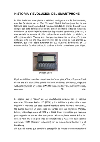 HISTORIA Y EVOLUCIÓN DEL SMARTPHONE
La idea inicial del smartphone o teléfono inteligente era de, básicamente,
unir las funciones de un PDA (Personal Digital Assistant) con las de un
teléfono para mayor comodidad y compactibilidad. El primer dispositivo en
cumplir con esta definición fue el IBM Simon, que tenia todas las funciones
de un PDA de aquella época (1992) con capacidades telefónicas y de SMS, y
una pantalla totalmente táctil la cual podía ser manipulada con el dedo, a
diferencia de otros PDAs de esos tiempos que requerían un stylus. Pero, sin
embargo, este no era muy conveniente por su peso de 510 gramos y,
también, que solo podía funcionar en 190 ciudades distribuidas en 15
estados de los Estados Unidos, lo cual no lo hacia conveniente para viajes.
Ericsson GS88
El primer teléfono móvil en usar el termino 'smartphone' fue el Ericsson GS88
el cual era mas avanzado y poseía funciones de correo electrónico, negación
web, reloj mundial, un teclado QWERTY físico, modo avión, puerto infrarrojo,
conexión a PC, etc.
Es posible que el 'boom' de los smartphones empezó con el sistema
operativo Windows Pocket PC (2000) y los teléfonos y dispositivos que
llegaron al mercado con este sistema operativo como los de la marca HTC,
los cuales tuvieron un gran auge en Europa con sus telefonos Wallaby,
Falcon, y Himalaya, entre el 2002 y el 2004. Otras compañias que tuvieron
gran auge durante estos años tempranos del smartphone fueron: Palm, inc
con su Palm OS y su gran linea de smarphones y PDAs con este sistema
operativo, y RIM (Research In Motion) con su famosa linea Blackberry y el
Blackberry OS.
Sin duda el evento que cambio la percepción de lo que era un smartphone
 