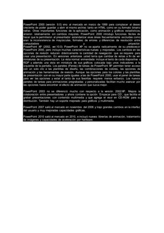 PowerPoint 2000 (versión 9.0) vino al mercado en marzo de 1999 para complacer al deseo
creciente de poder guardar y abrir el mismo archivo tanto en HTML como en su formato binario
nativo. Otras importantes funciones de la aplicación, como animación y gráficos estadísticos,
vinieron relativamente sin cambios mayores. PowerPoint 2000 introdujo funciones fáciles de
hacer que le permitieron al presentador estandarizar esas áreas frecuentemente excluidas como
eran la inconsistencia de mayúsculas, formateo de errores y diferencias de resolución entre
computadora y proyector.
PowerPoint XP (2002, ver.10.0) PowerPoint XP no se aparta radicalmente de su predecesor
PowerPoint 2000, pero incluye muchas características nuevas y mejoradas. Los cambios en las
opciones de revisión reducen drásticamente la cantidad de navegación que se requiere para
crear una presentación. En versiones anteriores usted tenía que cambiar de vistas a fin de ver
miniaturas de su presentación. La vista normal enmendada incluye el texto de cada diapositiva o
RGP y además una vista en miniatura de sus gráficos colocada bajo unos indicadores a la
izquierda de la pantalla. Los paneles (Panes) de tareas de PowerPoint XP permiten tener acceso
con un solo clic a las plantillas de diseño, las combinaciones de colores, las opciones de
animación y las herramientas de revisión. Aunque las opciones para los colores y las plantillas
de presentación son en su mayor parte iguales a las de PowerPoint 2000, usar el panel de tareas
para ver las opciones y estar al tanto de sus favoritas requiere menos esfuerzo. Los nuevos
paneles de tareas para animaciones pregrabadas y personalizadas facilitan mucho avanzar por
las opciones hasta encontrar el efecto de animación que luzca mejor.
PowerPoint 2003 no se diferenció mucho con respecto a la versión 2002/XP. Mejora la
colaboración entre presentadores y ahora contiene la opción ¨Empacar para CD¨, que facilita el
grabar presentaciones con contenido multimedia y que agrega el visor en CD-ROM para su
distribución. También hay un soporte mejorado para gráficos y multimedia.
PowerPoint 2007 salió al mercado en noviembre del 2006 y trajo grandes cambios en la interfaz
del usuario y muy mejoradas capacidades gráficas.
PowerPoint 2010 salió al mercado en 2010, e incluyó nuevas librerías de animación, tratamiento
de imágenes y capacidades de aceleración por hardware.
 