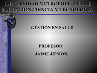 UNIVERSIDAD METROPOLITANA DE EDUCACION CIENCIA Y TECNOLOGIA   GESTIÓN EN SALUD PROFESOR: JAIME JIPSION 
