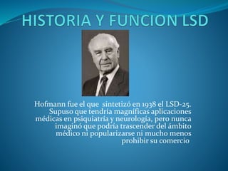 Hofmann fue el que sintetizó en 1938 el LSD-25.
Supuso que tendría magníficas aplicaciones
médicas en psiquiatría y neurología, pero nunca
imaginó que podría trascender del ámbito
médico ni popularizarse ni mucho menos
prohibir su comercio
 