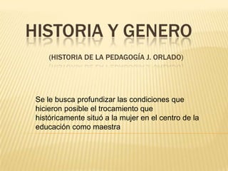 HISTORIA Y GENERO
     (HISTORIA DE LA PEDAGOGÍA J. ORLADO)




 Se le busca profundizar las condiciones que
 hicieron posible el trocamiento que
 históricamente situó a la mujer en el centro de la
 educación como maestra
 